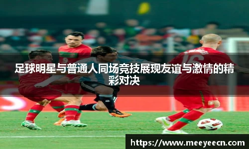 足球明星与普通人同场竞技展现友谊与激情的精彩对决